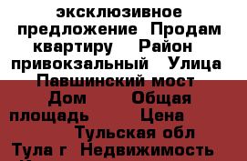 эксклюзивное предложение! Продам квартиру! › Район ­ привокзальный › Улица ­ Павшинский мост › Дом ­ 5 › Общая площадь ­ 54 › Цена ­ 2 999 000 - Тульская обл., Тула г. Недвижимость » Квартиры продажа   . Тульская обл.,Тула г.